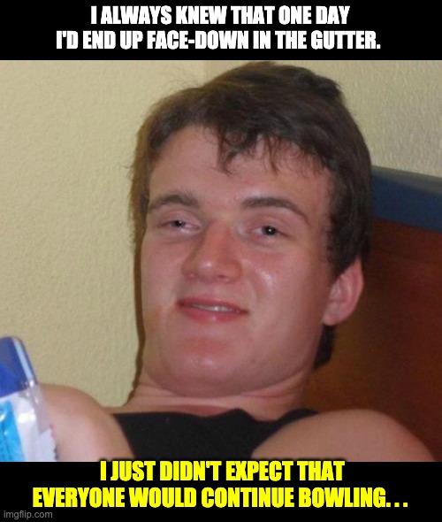 gutter | I ALWAYS KNEW THAT ONE DAY I'D END UP FACE-DOWN IN THE GUTTER. I JUST DIDN'T EXPECT THAT EVERYONE WOULD CONTINUE BOWLING. . . | image tagged in memes,10 guy | made w/ Imgflip meme maker