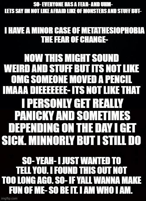 . . . | SO- EVERYONE HAS A FEAR- AND UHM-
LETS SAY IM NOT LIKE AFRAID LIKE OF MONSTERS AND STUFF BUT-; I HAVE A MINOR CASE OF METATHESIOPHOBIA
THE FEAR OF CHANGE-; NOW THIS MIGHT SOUND WEIRD AND STUFF BUT ITS NOT LIKE OMG SOMEONE MOVED A PENCIL IMAAA DIEEEEEEE- ITS NOT LIKE THAT; I PERSONLY GET REALLY PANICKY AND SOMETIMES DEPENDING ON THE DAY I GET SICK. MINNORLY BUT I STILL DO; SO- YEAH- I JUST WANTED TO TELL YOU. I FOUND THIS OUT NOT TOO LONG AGO. SO- IF YALL WANNA MAKE FUN OF ME- SO BE IT. I AM WHO I AM. | image tagged in black background | made w/ Imgflip meme maker