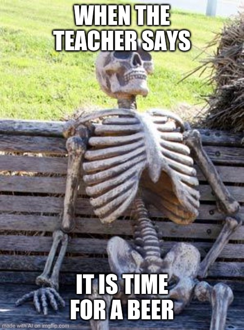 waiting skeleton | WHEN THE TEACHER SAYS; IT IS TIME FOR A BEER | image tagged in memes,waiting skeleton | made w/ Imgflip meme maker