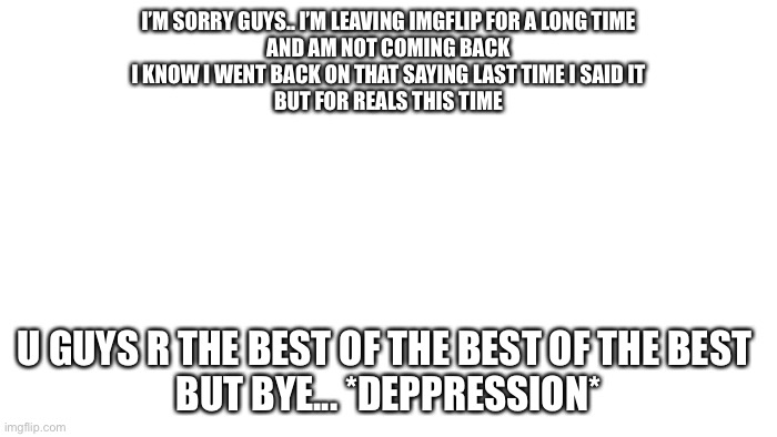 Sorry guys.. | I’M SORRY GUYS.. I’M LEAVING IMGFLIP FOR A LONG TIME
AND AM NOT COMING BACK
I KNOW I WENT BACK ON THAT SAYING LAST TIME I SAID IT
BUT FOR REALS THIS TIME; U GUYS R THE BEST OF THE BEST OF THE BEST 
BUT BYE... *DEPPRESSION* | image tagged in transparent | made w/ Imgflip meme maker