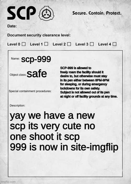 and yes, site-imgflip | scp-999; SCP-999 is allowed to freely roam the facility should it desire to, but otherwise must stay in its pen either between 8PM-9PM for sleeping, or during emergency lockdowns for its own safety. Subject is not allowed out of its pen at night or off facility grounds at any time. safe; yay we have a new scp its very cute no one shoot it scp 999 is now in site-imgflip | image tagged in scp document,news | made w/ Imgflip meme maker