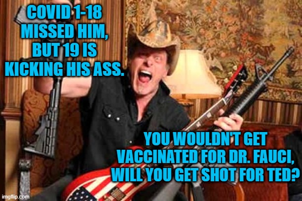 A leader of Covid Denialism, Admits It Is Real. | COVID 1-18 MISSED HIM, BUT 19 IS KICKING HIS ASS. YOU WOULDN'T GET VACCINATED FOR DR. FAUCI, WILL YOU GET SHOT FOR TED? | image tagged in politics | made w/ Imgflip meme maker