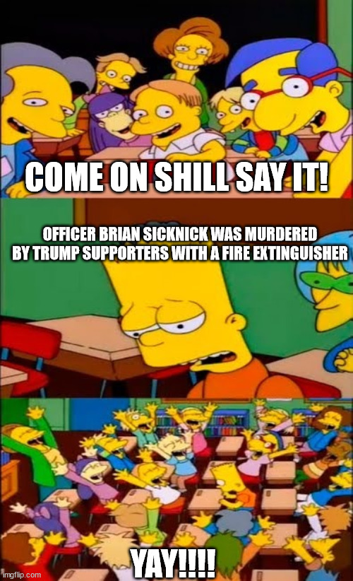 Officer Brian Sicknick died of 2 strokes and natural causes, but that didn't stop them from telling the BIG LIE! | COME ON SHILL SAY IT! OFFICER BRIAN SICKNICK WAS MURDERED BY TRUMP SUPPORTERS WITH A FIRE EXTINGUISHER; YAY!!!! | image tagged in say the line bart simpsons,msm lies,liberal stupidity,only sheep believe cnn | made w/ Imgflip meme maker