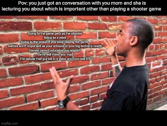 Why parents do this? | Pov: you just got an conversation with you mom and she is lecturing you about which is important other than playing a shooter game; Going to the same path as the shooter
Being as a rebel
Going to the prison if you keep playing the game 
Games aren't important as your schools or your big brothers health
Games cannot educated you english 
Game will make you mad
The people that guy kill in a video are from real life | image tagged in brick wall guy,life | made w/ Imgflip meme maker