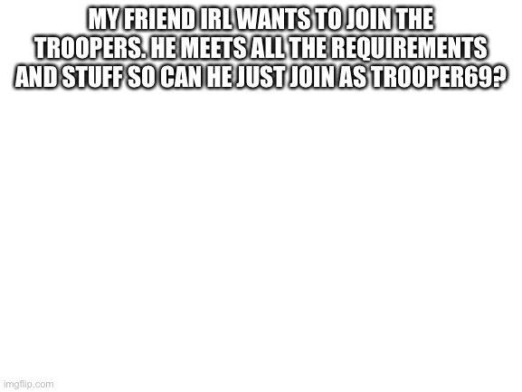 Blank White Template | MY FRIEND IRL WANTS TO JOIN THE TROOPERS. HE MEETS ALL THE REQUIREMENTS AND STUFF SO CAN HE JUST JOIN AS TROOPER69? | image tagged in blank white template | made w/ Imgflip meme maker