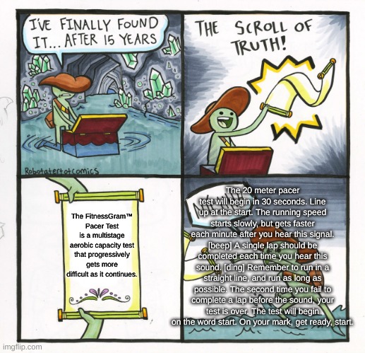 The FitnessGram™ Pacer Test is a multistage aerobic capacity test that progressively gets more difficult as it continues. The 20 | The 20 meter pacer test will begin in 30 seconds. Line up at the start. The running speed starts slowly, but gets faster each minute after you hear this signal. [beep] A single lap should be completed each time you hear this sound. [ding] Remember to run in a straight line, and run as long as possible. The second time you fail to complete a lap before the sound, your test is over. The test will begin on the word start. On your mark, get ready, start. The FitnessGram™ Pacer Test is a multistage aerobic capacity test that progressively gets more difficult as it continues. | image tagged in memes,the scroll of truth,pacer,physical education,gym class,middle school | made w/ Imgflip meme maker