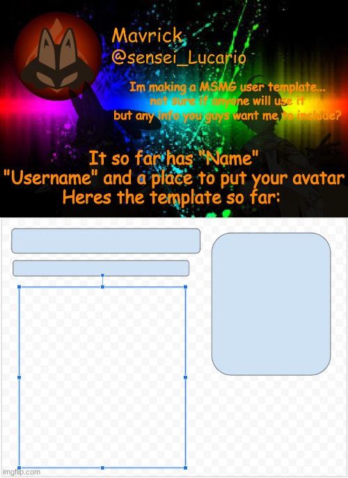 I can always change the aesthetics and colors later I just want an Idea on what it'll look like | Im making a MSMG user template... not sure if anyone will use it but any info you guys want me to include? It so far has "Name" "Username" and a place to put your avatar
Heres the template so far: | image tagged in mavrick announcement template | made w/ Imgflip meme maker