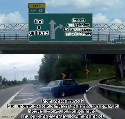 friends road | find a girlfriend; (friends road) playing ball and hanging out with friends; Mom: where are you?
Me: I entered the road of friends, the track was slippery, lol
Mother: I told you to find a girlfriend.
I hung up the phone and lol with the friends | image tagged in memes,left exit 12 off ramp | made w/ Imgflip meme maker