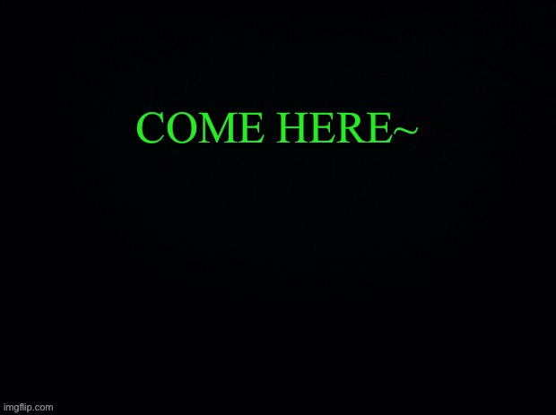Another game of WHATS THE FIRST THING IN YOUR MIND!! | COME HERE~ | image tagged in black with green typing | made w/ Imgflip meme maker