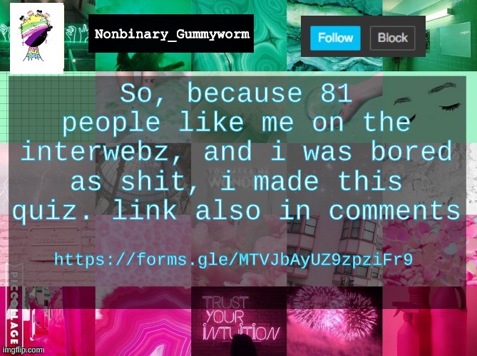 hehehhehehehehe | So, because 81 people like me on the interwebz, and i was bored as shit, i made this quiz. link also in comments; https://forms.gle/MTVJbAyUZ9zpziFr9 | image tagged in nonbinary_gummyworm announcement template | made w/ Imgflip meme maker
