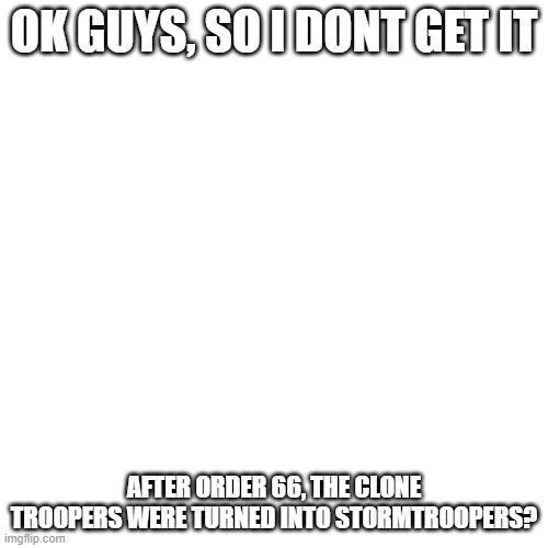 Blank Transparent Square Meme | OK GUYS, SO I DONT GET IT; AFTER ORDER 66, THE CLONE TROOPERS WERE TURNED INTO STORMTROOPERS? | image tagged in memes,blank transparent square | made w/ Imgflip meme maker