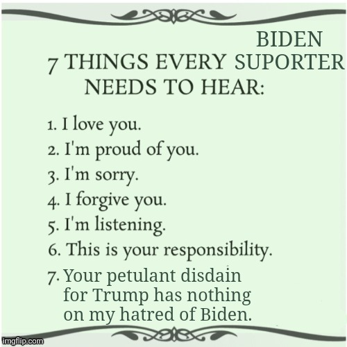 7 things every x needs to hear | BIDEN SUPORTER Your petulant disdain for Trump has nothing on my hatred of Biden. | image tagged in 7 things every x needs to hear | made w/ Imgflip meme maker