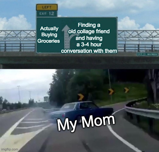 Moms In Grocery Stores Be Like... | Finding a old collage friend and having a 3-4 hour conversation with them; Actually Buying Groceries; My Mom | image tagged in memes,left exit 12 off ramp,groceries,funny,facts,your mom | made w/ Imgflip meme maker
