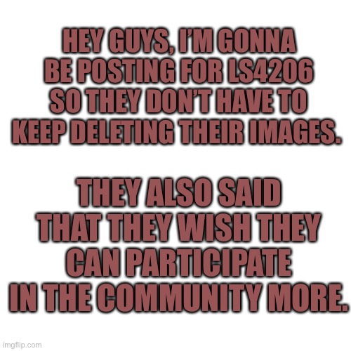 Just so it’s easier for them, i’ll be posting for them :D | HEY GUYS, I’M GONNA BE POSTING FOR LS4206 SO THEY DON’T HAVE TO KEEP DELETING THEIR IMAGES. THEY ALSO SAID THAT THEY WISH THEY CAN PARTICIPATE IN THE COMMUNITY MORE. | image tagged in memes,blank transparent square | made w/ Imgflip meme maker