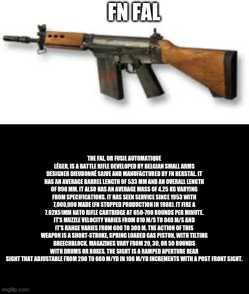 FN FAL; THE FAL, OR FUSIL AUTOMATIQUE LÉGER, IS A BATTLE RIFLE DEVELOPED BY BELGIAN SMALL ARMS DESIGNER DIEUDONNÉ SAIVE AND MANUFACTURED BY FN HERSTAL. IT HAS AN AVERAGE BARREL LENGTH OF 533 MM AND AN OVERALL LENGTH OF 998 MM. IT ALSO HAS AN AVERAGE MASS OF 4.25 KG VARYING FROM SPECIFICATIONS. IT HAS SEEN SERVICE SINCE 1953 WITH 7,000,000 MADE (FN STOPPED PRODUCTION IN 1988). IT FIRE A 7.62X51MM NATO RIFLE CARTRIDGE AT 650-700 ROUNDS PER MINUTE. IT'S MUZZLE VELOCITY VARIES FROM 810 M/S TO 840 M/S AND IT'S RANGE VARIES FROM 600 TO 300 M. THE ACTION OF THIS WEAPON IS A SHORT-STROKE, SPRING LOADED GAS PISTON, WITH TILTING BREECHBLOCK. MAGAZINES VARY FROM 20, 30, OR 50 ROUNDS WITH DRUMS OR BOXES. THE SIGHT IS A RAMPED APERTURE REAR SIGHT THAT ADJUSTABLE FROM 200 TO 600 M/YD IN 100 M/YD INCREMENTS WITH A POST FRONT SIGHT. | image tagged in black blank template short | made w/ Imgflip meme maker