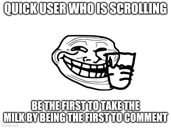 Blank White Template | QUICK USER WHO IS SCROLLING; BE THE FIRST TO TAKE THE MILK BY BEING THE FIRST TO COMMENT | image tagged in blank white template | made w/ Imgflip meme maker