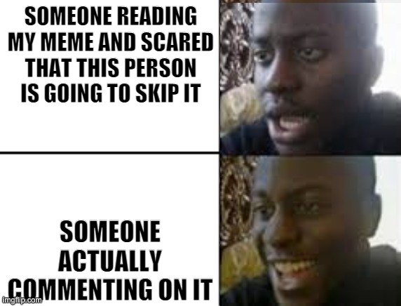 oh no oh yeah! | SOMEONE READING MY MEME AND SCARED THAT THIS PERSON IS GOING TO SKIP IT SOMEONE ACTUALLY COMMENTING ON IT | image tagged in oh no oh yeah | made w/ Imgflip meme maker