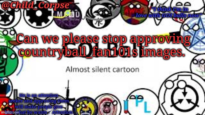 Child_Corpse's GOI ball template | Can we please stop approving countryball_fan101s images. He is an attention seeker and approving them will make people give him what he wants :  Attention | image tagged in child_corpse's goi ball template | made w/ Imgflip meme maker