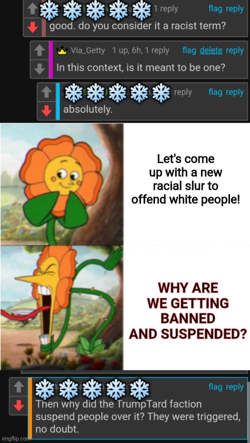 how could zis happen? | ❄️❄️❄️❄️❄️; ❄️❄️❄️❄️❄️; Let's come up with a new racial slur to offend white people! WHY ARE WE GETTING BANNED AND SUSPENDED? ❄️❄️❄️❄️❄️ | image tagged in reverse cuphead flower | made w/ Imgflip meme maker