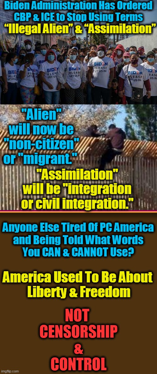 Dems Don't Believe in Assimilation of Language, Values, & Traditions; They Do Believe in Radical Change of America | Biden Administration Has Ordered 
CBP & ICE to Stop Using Terms; “Illegal Alien” & “Assimilation”; "Alien" will now be "non-citizen" or "migrant."; "Assimilation" 
will be "integration 
or civil integration."; Anyone Else Tired Of PC America 
and Being Told What Words 
You CAN & CANNOT Use? America Used To Be About 

Liberty & Freedom; NOT 
CENSORSHIP
&
CONTROL | image tagged in political meme,democratic socialism,control,censorship,america | made w/ Imgflip meme maker