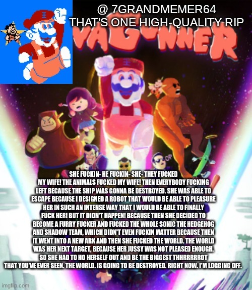 SHE FUCKIN- HE FUCKIN- SHE- THEY FUCKED MY WIFE! THE ANIMALS FUCKED MY WIFE! THEN EVERYBODY FUCKING LEFT BECAUSE THE SHIP WAS GONNA BE DESTROYED. SHE WAS ABLE TO ESCAPE BECAUSE I DESIGNED A ROBOT THAT WOULD BE ABLE TO PLEASURE HER IN SUCH AN INTENSE WAY THAT I WOULD BE ABLE TO FINALLY FUCK HER! BUT IT DIDN'T HAPPEN! BECAUSE THEN SHE DECIDED TO BECOME A FURRY FUCKER AND FUCKED THE WHOLE SONIC THE HEDGEHOG AND SHADOW TEAM, WHICH DIDN'T EVEN FUCKIN MATTER BECAUSE THEN IT WENT INTO A NEW ARK AND THEN SHE FUCKED THE WORLD. THE WORLD WAS HER NEXT TARGET, BECAUSE HER JUSSY WAS NOT PLEASED ENOUGH. SO SHE HAD TO HO HERSELF OUT AND BE THE BIGGEST THHRRRRROT THAT YOU'VE EVER SEEN. THE WORLD. IS GOING TO BE DESTROYED. RIGHT NOW. I'M LOGGING OFF. | made w/ Imgflip meme maker