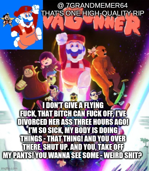 I DON'T GIVE A FLYING FUCK, THAT BITCH CAN FUCK OFF, I'VE DIVORCED HER ASS THREE HOURS AGO! I'M SO SICK, MY BODY IS DOING THINGS - THAT THING! AND YOU OVER THERE, SHUT UP. AND YOU, TAKE OFF MY PANTS! YOU WANNA SEE SOME - WEIRD SHIT? | made w/ Imgflip meme maker