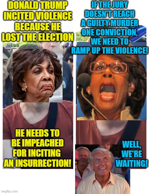 Impeach Maxine Waters | DONALD TRUMP INCITED VIOLENCE BECAUSE HE LOST THE ELECTION; IF THE JURY DOESN'T REACH A GUILTY MURDER ONE CONVICTION, WE NEED TO RAMP UP THE VIOLENCE! HE NEEDS TO BE IMPEACHED FOR INCITING  AN INSURRECTION! WELL, WE'RE WAITING! | image tagged in social justice warrior hypocrisy,political meme,maxine waters,rules for thee,impeachment,riots | made w/ Imgflip meme maker