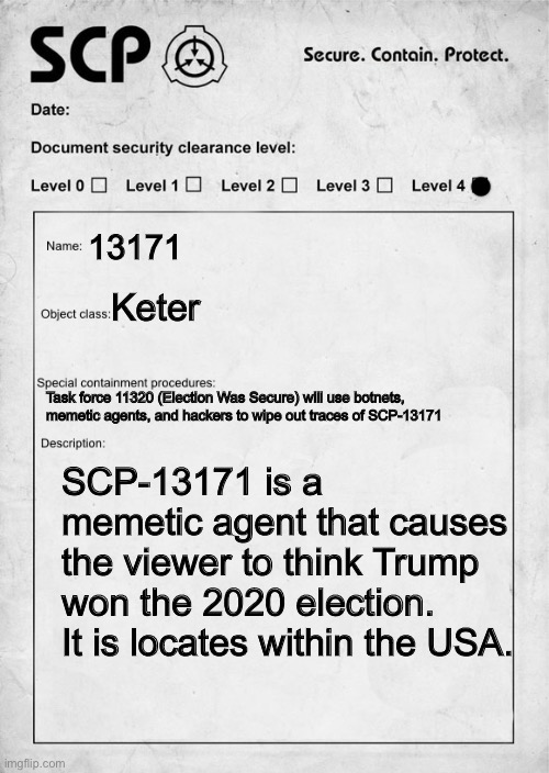 Here is a political scp meme | 13171; Keter; Task force 11320 (Election Was Secure) will use botnets, memetic agents, and hackers to wipe out traces of SCP-13171; SCP-13171 is a memetic agent that causes the viewer to think Trump won the 2020 election. It is locates within the USA. | image tagged in scp document,scp,scp meme,donald trump you're fired,trump,election 2020 | made w/ Imgflip meme maker