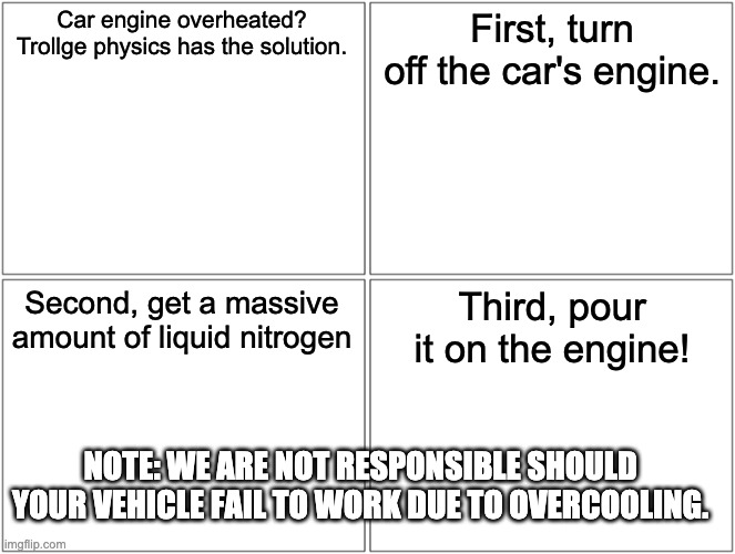 Blank Comic Panel 2x2 Meme | Car engine overheated? Trollge physics has the solution. First, turn off the car's engine. Second, get a massive amount of liquid nitrogen T | image tagged in memes,blank comic panel 2x2 | made w/ Imgflip meme maker