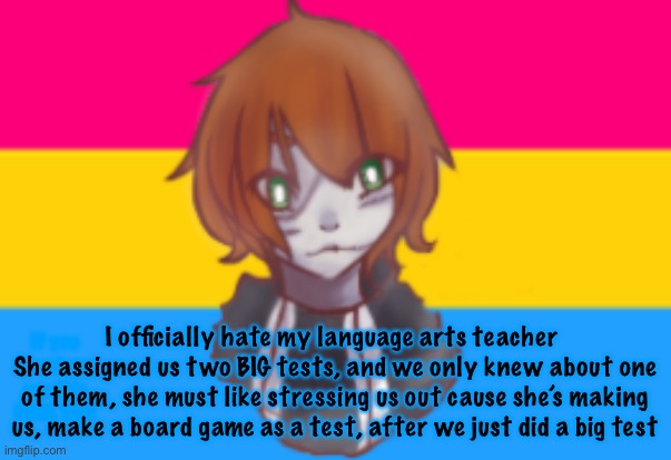 I officially hate my language arts teacher 
She assigned us two BIG tests, and we only knew about one of them, she must like stressing us out cause she’s making us, make a board game as a test, after we just did a big test; If you somehow see this FUCK YOU | made w/ Imgflip meme maker