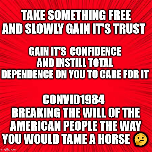 Solid Red | TAKE SOMETHING FREE AND SLOWLY GAIN IT'S TRUST; GAIN IT'S  CONFIDENCE AND INSTILL TOTAL DEPENDENCE ON YOU TO CARE FOR IT; CONVID1984  
BREAKING THE WILL OF THE AMERICAN PEOPLE THE WAY YOU WOULD TAME A HORSE 🤔 | image tagged in solid red,breaking the will of americans | made w/ Imgflip meme maker