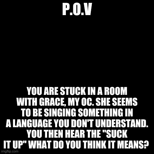 It's April 20th we can post P.O.V now. also Grace is singing in Japanese. | P.O.V; YOU ARE STUCK IN A ROOM WITH GRACE, MY OC. SHE SEEMS TO BE SINGING SOMETHING IN A LANGUAGE YOU DON'T UNDERSTAND. YOU THEN HEAR THE "SUCK IT UP" WHAT DO YOU THINK IT MEANS? | image tagged in memes,blank transparent square | made w/ Imgflip meme maker