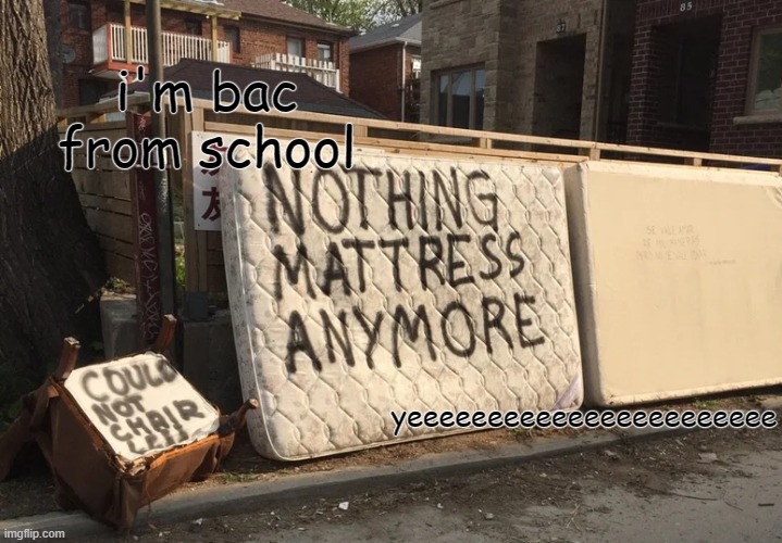 nothing mattress anymore | i'm bac from school; yeeeeeeeeeeeeeeeeeeeeeee | image tagged in nothing mattress anymore | made w/ Imgflip meme maker