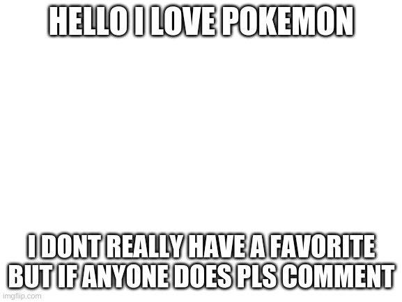 Blank White Template | HELLO I LOVE POKEMON; I DONT REALLY HAVE A FAVORITE BUT IF ANYONE DOES PLS COMMENT | image tagged in blank white template | made w/ Imgflip meme maker
