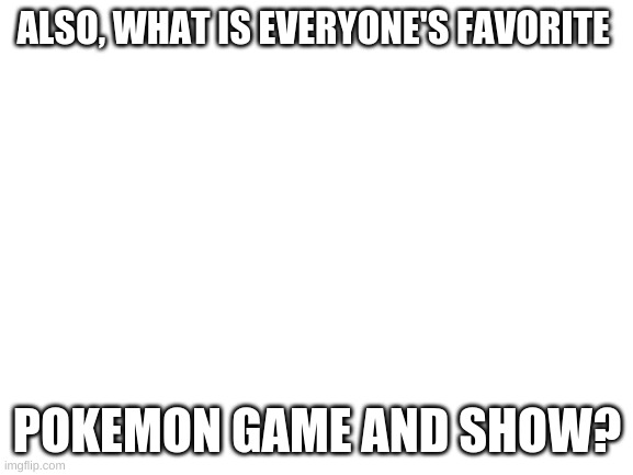 Blank White Template | ALSO, WHAT IS EVERYONE'S FAVORITE; POKEMON GAME AND SHOW? | image tagged in blank white template | made w/ Imgflip meme maker