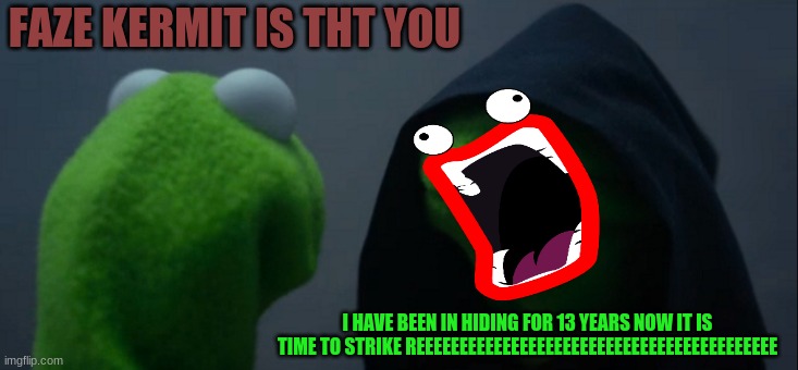 Evil Kermit | FAZE KERMIT IS THT YOU; I HAVE BEEN IN HIDING FOR 13 YEARS NOW IT IS TIME TO STRIKE REEEEEEEEEEEEEEEEEEEEEEEEEEEEEEEEEEEEEEEEEE | image tagged in memes,evil kermit | made w/ Imgflip meme maker