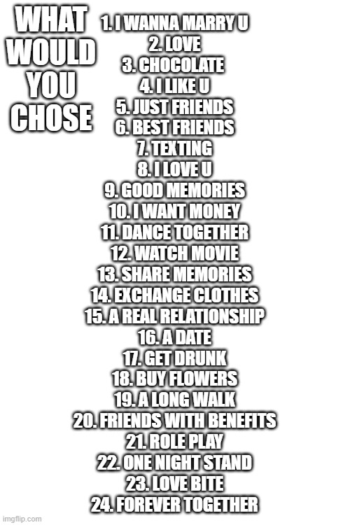 chose | WHAT WOULD YOU CHOSE; 1. I WANNA MARRY U
2. LOVE
3. CHOCOLATE ️
4. I LIKE U
5. JUST FRIENDS
6. BEST FRIENDS
7. TEXTING
8. I LOVE U
9. GOOD MEMORIES
10. I WANT MONEY
11. DANCE TOGETHER
12. WATCH MOVIE
13. SHARE MEMORIES
14. EXCHANGE CLOTHES
15. A REAL RELATIONSHIP
16. A DATE
17. GET DRUNK
18. BUY FLOWERS
19. A LONG WALK
20. FRIENDS WITH BENEFITS
21. ROLE PLAY
22. ONE NIGHT STAND
23. LOVE BITE
24. FOREVER TOGETHER | image tagged in blank white template | made w/ Imgflip meme maker