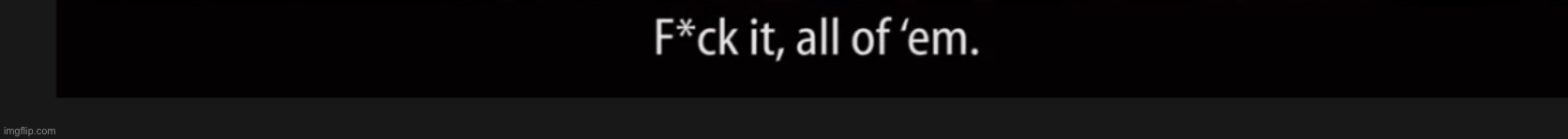 Fuck it all of them | image tagged in fuck it all of them | made w/ Imgflip meme maker