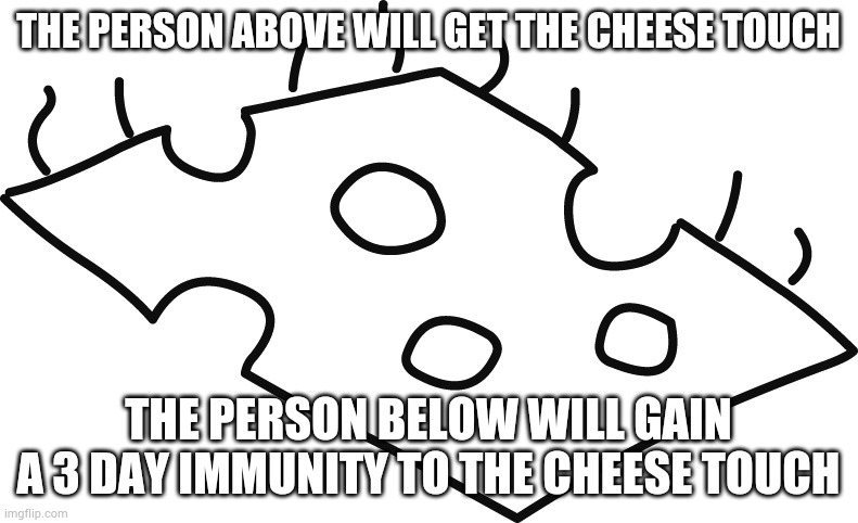 Diary of a Wimpy Kid Cheese | THE PERSON ABOVE WILL GET THE CHEESE TOUCH; THE PERSON BELOW WILL GAIN A 3 DAY IMMUNITY TO THE CHEESE TOUCH | image tagged in diary of a wimpy kid cheese | made w/ Imgflip meme maker