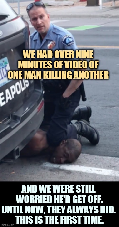 Don't try for excuses. There are none. | WE HAD OVER NINE MINUTES OF VIDEO OF ONE MAN KILLING ANOTHER; AND WE WERE STILL 
WORRIED HE'D GET OFF.

UNTIL NOW, THEY ALWAYS DID. 
THIS IS THE FIRST TIME. | image tagged in derek chauvin knee,killer,cops,guilty | made w/ Imgflip meme maker