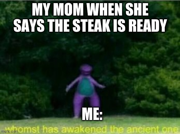 NO SRSLY | MY MOM WHEN SHE SAYS THE STEAK IS READY; ME: | image tagged in whomst has awakened the ancient one | made w/ Imgflip meme maker