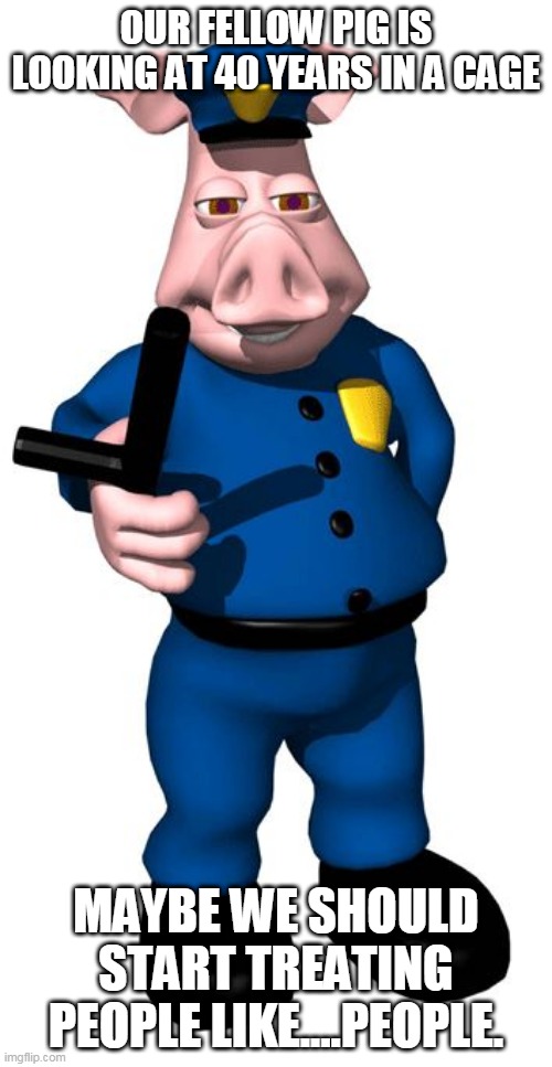 a little piggy is going to jail for the rest of his pathetic life! | OUR FELLOW PIG IS LOOKING AT 40 YEARS IN A CAGE; MAYBE WE SHOULD START TREATING PEOPLE LIKE....PEOPLE. | image tagged in pig cop | made w/ Imgflip meme maker