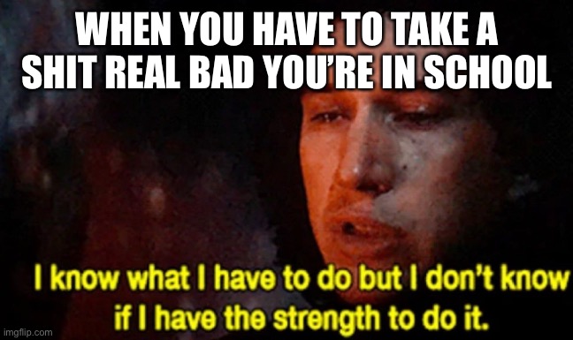 I know what I have to do but I don’t know if I have the strength | WHEN YOU HAVE TO TAKE A SHIT REAL BAD YOU’RE IN SCHOOL | image tagged in i know what i have to do but i don t know if i have the strength | made w/ Imgflip meme maker