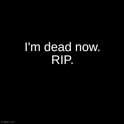 . | I'm dead now.
RIP. | made w/ Imgflip meme maker