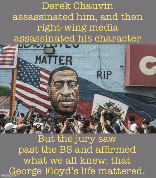 Today, black lives are equal under the law. | Derek Chauvin assassinated him, and then right-wing media assassinated his character; But the jury saw past the BS and affirmed what we all knew: that George Floyd’s life mattered. | image tagged in george floyd mural,george floyd,black lives matter,blm,police brutality,justice | made w/ Imgflip meme maker