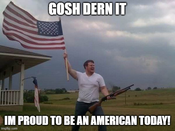 American flag shotgun guy | GOSH DERN IT IM PROUD TO BE AN AMERICAN TODAY! | image tagged in american flag shotgun guy | made w/ Imgflip meme maker