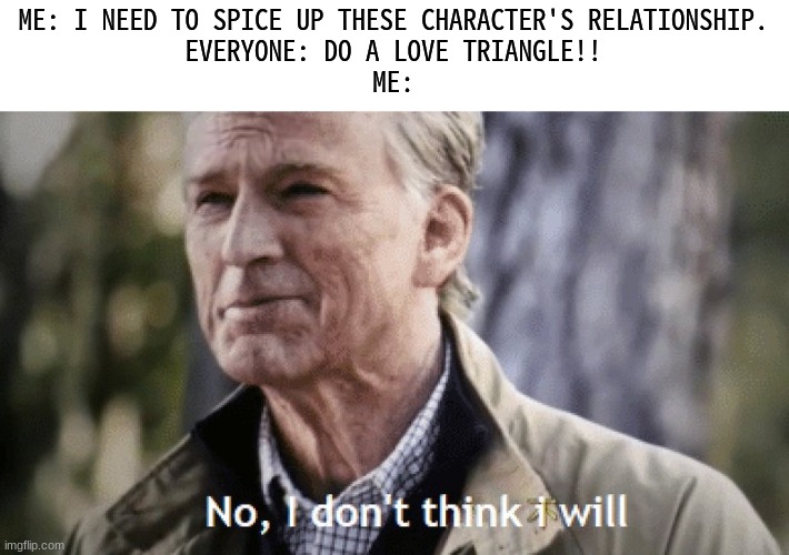 Is it just me, or... | ME: I NEED TO SPICE UP THESE CHARACTER'S RELATIONSHIP.
EVERYONE: DO A LOVE TRIANGLE!!
ME: | image tagged in no i dont think i will | made w/ Imgflip meme maker