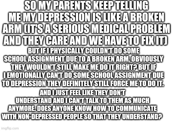 Blank White Template | SO MY PARENTS KEEP TELLING ME MY DEPRESSION IS LIKE A BROKEN ARM (IT'S A SERIOUS MEDICAL PROBLEM AND THEY CARE AND WE HAVE TO FIX IT); BUT IF I PHYSICALLY COULDN'T DO SOME SCHOOL ASSIGNMENT DUE TO A BROKEN ARM, OBVIOUSLY THEY WOULDN'T STILL MAKE ME DO IT RIGHT? BUT IF I EMOTIONALLY CAN'T DO SOME SCHOOL ASSIGNMENT DUE TO DEPRESSION THEY DEFINITELY STILL FORCE ME TO DO IT. AND I JUST FEEL LIKE THEY DON'T UNDERSTAND AND I CAN'T TALK TO THEM AS MUCH ANYMORE. DOES ANYONE KNOW HOW TO COMMUNICATE WITH NON-DEPRESSED PEOPLE SO THAT THEY UNDERSTAND? | image tagged in blank white template | made w/ Imgflip meme maker