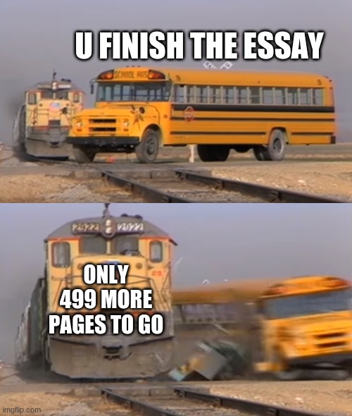 Essay meme | U FINISH THE ESSAY; ONLY 499 MORE PAGES TO GO | image tagged in a train hitting a school bus | made w/ Imgflip meme maker
