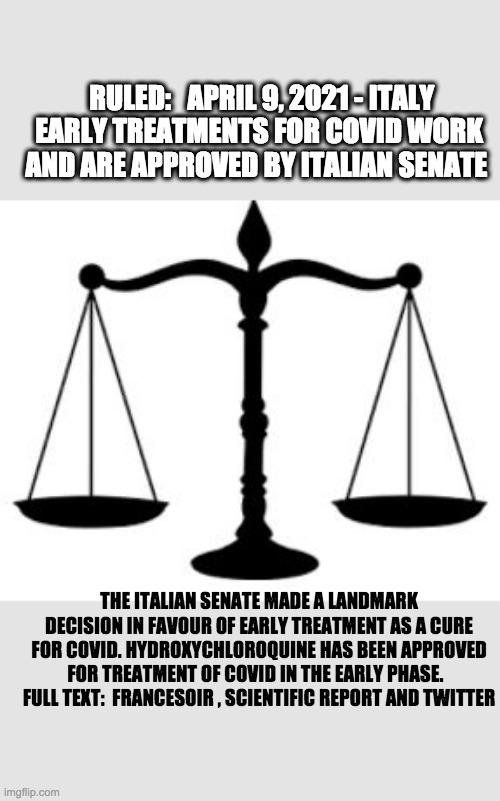 SCALES OF JUSTICE | RULED:   APRIL 9, 2021 - ITALY
EARLY TREATMENTS FOR COVID WORK AND ARE APPROVED BY ITALIAN SENATE; THE ITALIAN SENATE MADE A LANDMARK DECISION IN FAVOUR OF EARLY TREATMENT AS A CURE FOR COVID. HYDROXYCHLOROQUINE HAS BEEN APPROVED FOR TREATMENT OF COVID IN THE EARLY PHASE.  
FULL TEXT:  FRANCESOIR , SCIENTIFIC REPORT AND TWITTER | image tagged in scales of justice | made w/ Imgflip meme maker